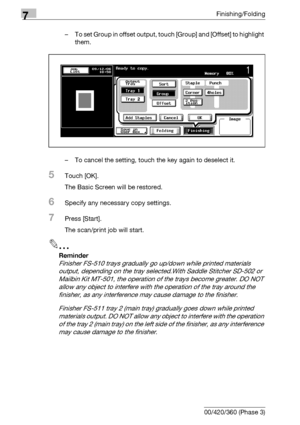 Page 3907Finishing/Folding
7-10 bizhub 500/420/360 (Phase 3)– To set Group in offset output, touch [Group] and [Offset] to highlight 
them.
– To cancel the setting, touch the key again to deselect it.
5Touch [OK].
The Basic Screen will be restored.
6Specify any necessary copy settings.
7Press [Start].
The scan/print job will start.
2
Reminder 
Finisher FS-510 trays gradually go up/down while printed materials 
output, depending on the tray selected.With Saddle Stitcher SD-502 or 
Mailbin Kit MT-501, the...