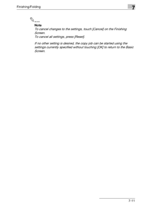 Page 391Finishing/Folding7
bizhub 500/420/360 (Phase 3) 7-11
2
Note 
To cancel changes to the settings, touch [Cancel] on the Finishing 
Screen.
To cancel all settings, press [Reset].
If no other setting is desired, the copy job can be started using the 
settings currently specified without touching [OK] to return to the Basic 
Screen.
Downloaded From ManualsPrinter.com Manuals 