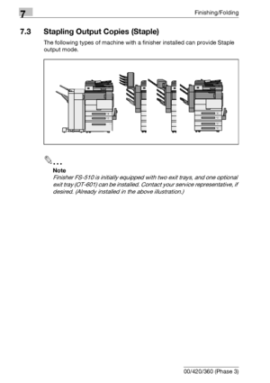 Page 3927Finishing/Folding
7-12 bizhub 500/420/360 (Phase 3)
7.3 Stapling Output Copies (Staple)
The following types of machine with a finisher installed can provide Staple 
output mode.
2
Note 
Finisher FS-510 is initially equipped with two exit trays, and one optional 
exit tray (OT-601) can be installed. Contact your service representative, if 
desired. (Already installed in the above illustration.)
Downloaded From ManualsPrinter.com Manuals 