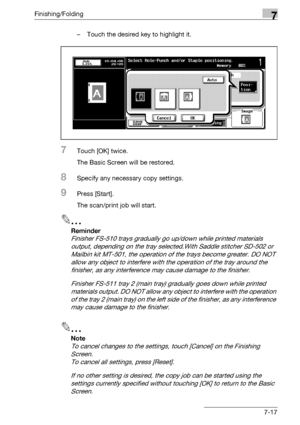 Page 397Finishing/Folding7
bizhub 500/420/360 (Phase 3) 7-17– Touch the desired key to highlight it.
7Touch [OK] twice.
The Basic Screen will be restored.
8Specify any necessary copy settings.
9Press [Start].
The scan/print job will start.
2
Reminder 
Finisher FS-510 trays gradually go up/down while printed materials 
output, depending on the tray selected.With Saddle stitcher SD-502 or 
Mailbin kit MT-501, the operation of the trays become greater. DO NOT 
allow any object to interfere with the operation of the...