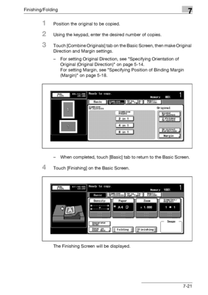 Page 401Finishing/Folding7
bizhub 500/420/360 (Phase 3) 7-21
1Position the original to be copied.
2Using the keypad, enter the desired number of copies.
3Touch [Combine Originals] tab on the Basic Screen, then make Original 
Direction and Margin settings.
– For setting Original Direction, see Specifying Orientation of 
Original (Original Direction) on page 5-14.
For setting Margin, see Specifying Position of Binding Margin 
(Margin) on page 5-18.
– When completed, touch [Basic] tab to return to the Basic...