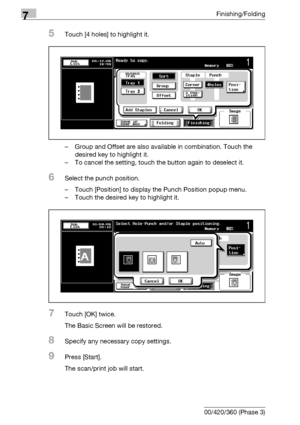 Page 4027Finishing/Folding
7-22 bizhub 500/420/360 (Phase 3)
5Touch [4 holes] to highlight it.
– Group and Offset are also available in combination. Touch the 
desired key to highlight it.
– To cancel the setting, touch the button again to deselect it.
6Select the punch position.
– Touch [Position] to display the Punch Position popup menu.
– Touch the desired key to highlight it.
7Touch [OK] twice.
The Basic Screen will be restored.
8Specify any necessary copy settings.
9Press [Start].
The scan/print job will...