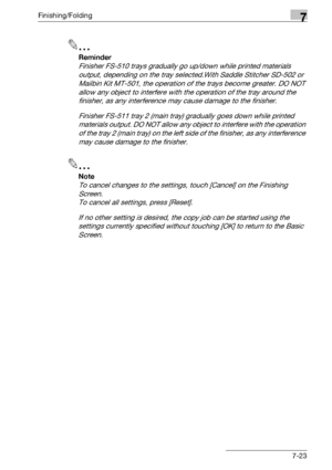 Page 403Finishing/Folding7
bizhub 500/420/360 (Phase 3) 7-23
2
Reminder 
Finisher FS-510 trays gradually go up/down while printed materials 
output, depending on the tray selected.With Saddle Stitcher SD-502 or 
Mailbin Kit MT-501, the operation of the trays become greater. DO NOT 
allow any object to interfere with the operation of the tray around the 
finisher, as any interference may cause damage to the finisher.
Finisher FS-511 tray 2 (main tray) gradually goes down while printed 
materials output. DO NOT...