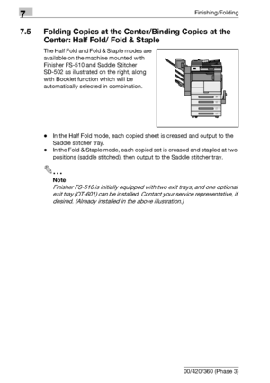 Page 4047Finishing/Folding
7-24 bizhub 500/420/360 (Phase 3)
7.5 Folding Copies at the Center/Binding Copies at the 
Center: Half Fold/ Fold & Staple
The Half Fold and Fold & Staple modes are 
available on the machine mounted with 
Finisher FS-510 and Saddle Stitcher 
SD-502 as illustrated on the right, along 
with Booklet function which will be 
automatically selected in combination.
-In the Half Fold mode, each copied sheet is creased and output to the 
Saddle stitcher tray.
-In the Fold & Staple mode, each...