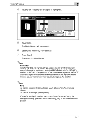 Page 407Finishing/Folding7
bizhub 500/420/360 (Phase 3) 7-27
4Touch [Half Fold] or [Fold & Staple] to highlight it.
5Touch [OK].
The Basic Screen will be restored.
6Specify any necessary copy settings.
7Press [Start].
The scan/print job will start.
2
Reminder 
Finisher FS-510 trays gradually go up/down while printed materials 
output, depending on the tray selected.With Saddle stitcher SD-502 or 
Mailbin kit MT-501, the operation of the trays become greater. DO NOT 
allow any object to interfere with the...