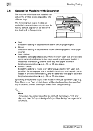 Page 4087Finishing/Folding
7-28 bizhub 500/420/360 (Phase 3)
7.6 Output for Machine with Separator
The machine with Separator installed can 
deliver the printed sheets separately into 
different trays.
The following four output modes are 
available for use with two output trays. As 
factory default, copies will be delivered 
into the tray 2 in Group mode.
-Sort
Select this setting to separate each set of a multi-page original.
-Group
Select this setting to separate the copies of each page in a multi-page...