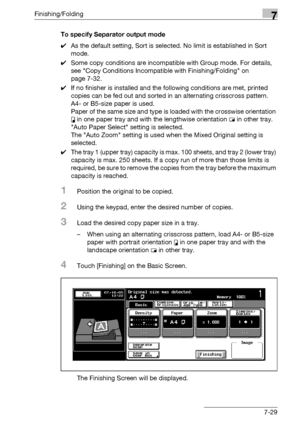 Page 409Finishing/Folding7
bizhub 500/420/360 (Phase 3) 7-29To specify Separator output mode
0As the default setting, Sort is selected. No limit is established in Sort 
mode.
0Some copy conditions are incompatible with Group mode. For details, 
see Copy Conditions Incompatible with Finishing/Folding on 
page 7-32.
0If no finisher is installed and the following conditions are met, printed 
copies can be fed out and sorted in an alternating crisscross pattern.
A4- or B5-size paper is used.
Paper of the same size...