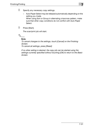 Page 411Finishing/Folding7
bizhub 500/420/360 (Phase 3) 7-31
8Specify any necessary copy settings.
– Auto Paper Select may be released automatically depending on the 
setting you made.
When using Sort or Group in alternating crisscross pattern, make 
sure that other copy conditions do not conflict with Auto Paper 
Select.
9Press [Start].
The scan/print job will start.
2
Note 
To cancel changes to the settings, touch [Cancel] on the Finishing 
Screen.
To cancel all settings, press [Reset].
If no other setting is...