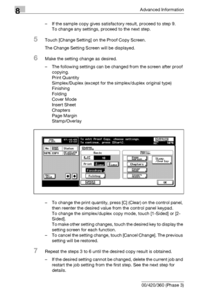 Page 4208Advanced Information
8-4 bizhub 500/420/360 (Phase 3)– If the sample copy gives satisfactory result, proceed to step 9.
To change any settings, proceed to the next step.
5Touch [Change Setting] on the Proof Copy Screen.
The Change Setting Screen will be displayed.
6Make the setting change as desired.
– The following settings can be changed from the screen after proof 
copying.
Print Quantity
Simplex/Duplex (except for the simplex/duplex original type)
Finishing
Folding
Cover Mode
Insert Sheet
Chapters...