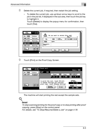 Page 421Advanced Information8
bizhub 500/420/360 (Phase 3) 8-5
8Delete the current job, if required, then restart the job setting.
– To delete the current job, use up/down arrow keys to scroll to the 
job in the job list, if displayed in the sub area, then touch the job key 
to highlight it.
Touch [Delete] to display the popup menu for confirmation, then 
touch [Yes].
9Touch [Print] on the Proof Copy Screen.
The machine will start printing the rest except the sample sets.
!
Detail 
To stop scanning/printing for...