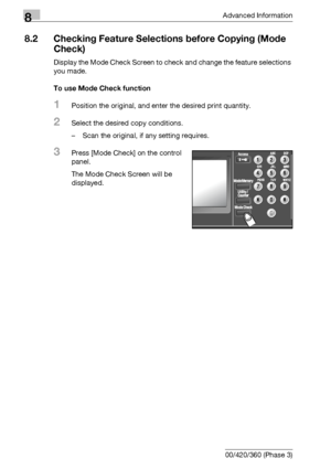 Page 4228Advanced Information
8-6 bizhub 500/420/360 (Phase 3)
8.2 Checking Feature Selections before Copying (Mode 
Check)
Display the Mode Check Screen to check and change the feature selections 
you made.
To use Mode Check function
1Position the original, and enter the desired print quantity.
2Select the desired copy conditions.
– Scan the original, if any setting requires.
3Press [Mode Check] on the control 
panel.
The Mode Check Screen will be 
displayed.
Downloaded From ManualsPrinter.com Manuals 