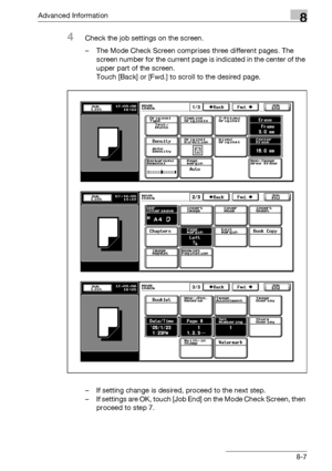 Page 423Advanced Information8
bizhub 500/420/360 (Phase 3) 8-7
4Check the job settings on the screen.
– The Mode Check Screen comprises three different pages. The 
screen number for the current page is indicated in the center of the 
upper part of the screen.
Touch [Back] or [Fwd.] to scroll to the desired page.
– If setting change is desired, proceed to the next step.
– If settings are OK, touch [Job End] on the Mode Check Screen, then 
proceed to step 7.
Downloaded From ManualsPrinter.com Manuals 