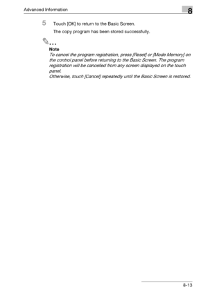 Page 429Advanced Information8
bizhub 500/420/360 (Phase 3) 8-13
5Touch [OK] to return to the Basic Screen.
The copy program has been stored successfully.
2
Note 
To cancel the program registration, press [Reset] or [Mode Memory] on 
the control panel before returning to the Basic Screen. The program 
registration will be cancelled from any screen displayed on the touch 
panel.
Otherwise, touch [Cancel] repeatedly until the Basic Screen is restored.
Downloaded From ManualsPrinter.com Manuals 