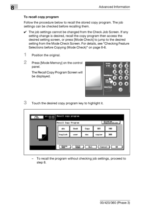 Page 4308Advanced Information
8-14 bizhub 500/420/360 (Phase 3)To recall copy program
Follow the procedure below to recall the stored copy program. The job 
settings can be checked before recalling them.
0The job settings cannot be changed from the Check Job Screen. If any 
setting change is desired, recall the copy program then access the 
desired setting screen, or press [Mode Check] to jump to the desired 
setting from the Mode Check Screen. For details, see Checking Feature 
Selections before Copying (Mode...