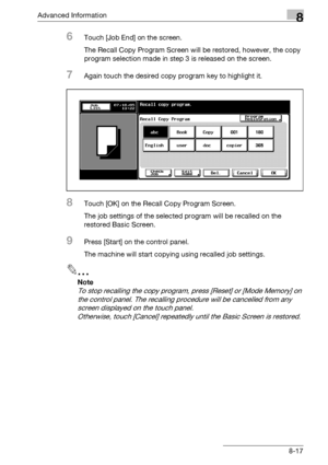 Page 433Advanced Information8
bizhub 500/420/360 (Phase 3) 8-17
6Touch [Job End] on the screen.
The Recall Copy Program Screen will be restored, however, the copy 
program selection made in step 3 is released on the screen.
7Again touch the desired copy program key to highlight it.
8Touch [OK] on the Recall Copy Program Screen.
The job settings of the selected program will be recalled on the 
restored Basic Screen.
9Press [Start] on the control panel.
The machine will start copying using recalled job settings....