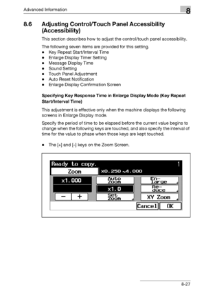 Page 443Advanced Information8
bizhub 500/420/360 (Phase 3) 8-27
8.6 Adjusting Control/Touch Panel Accessibility 
(Accessibility)
This section describes how to adjust the control/touch panel accessibility.
The following seven items are provided for this setting.
-Key Repeat Start/Interval Time
-Enlarge Display Timer Setting
-Message Display Time
-Sound Setting
-Touch Panel Adjustment
-Auto Reset Notification
-Enlarge Display Confirmation Screen
Specifying Key Response Time in Enlarge Display Mode (Key Repeat...