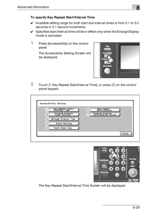 Page 445Advanced Information8
bizhub 500/420/360 (Phase 3) 8-29To specify Key Repeat Start/Interval Time
0Available setting range for both start and interval times is from 0.1 to 3.0 
seconds in 0.1 second increments.
0Specified start/interval time will be in effect only when the Enlarge Display 
mode is activated.
1Press [Accessibility] on the control 
panel.
The Accessibility Setting Screen will 
be displayed.
2Touch [1 Key Repeat Start/Interval Time], or press [1] on the control 
panel keypad.
The Key Repeat...