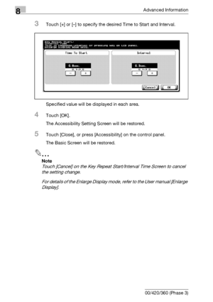 Page 4468Advanced Information
8-30 bizhub 500/420/360 (Phase 3)
3Touch [+] or [–] to specify the desired Time to Start and Interval.
Specified value will be displayed in each area.
4Touch [OK].
The Accessibility Setting Screen will be restored.
5Touch [Close], or press [Accessibility] on the control panel.
The Basic Screen will be restored.
2
Note 
Touch [Cancel] on the Key Repeat Start/Interval Time Screen to cancel 
the setting change.
For details of the Enlarge Display mode, refer to the User manual [Enlarge...