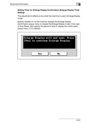 Page 447Advanced Information8
bizhub 500/420/360 (Phase 3) 8-31Setting Timer for Enlarge Display Confirmation (Enlarge Display Timer 
Setting)
This adjustment is effective only when the machine is used in Enlarge Display 
mode.
Specify whether or not the machine displays the Enlarge Display 
Confirmation popup menu to release the Enlarge Display mode in the case 
of Auto Reset. Also specify the period of time to display the confirmation 
popup menu, if it is desired.
Downloaded From ManualsPrinter.com Manuals 