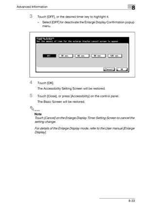 Page 449Advanced Information8
bizhub 500/420/360 (Phase 3) 8-33
3Touch [OFF], or the desired timer key to highlight it.
– Select [OFF] for deactivate the Enlarge Display Confirmation popup 
menu.
4Touch [OK].
The Accessibility Setting Screen will be restored.
5Touch [Close], or press [Accessibility] on the control panel.
The Basic Screen will be restored.
2
Note 
Touch [Cancel] on the Enlarge Display Timer Setting Screen to cancel the 
setting change.
For details of the Enlarge Display mode, refer to the User...