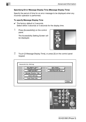 Page 4508Advanced Information
8-34 bizhub 500/420/360 (Phase 3)Specifying Error Message Display Time (Message Display Time)
Specify the period of time for an error message to be displayed when any 
incorrect operation is performed.
To specify Message Display Time
0The factory default is 3 seconds.
Select either 3 seconds or 5 seconds for the display time.
1Press [Accessibility] on the control 
panel.
The Accessibility Setting Screen will 
be displayed.
2Touch [3 Message Display Time], or press [3] on the control...