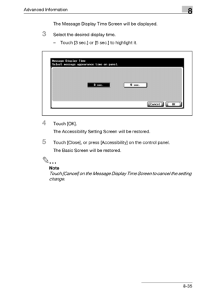 Page 451Advanced Information8
bizhub 500/420/360 (Phase 3) 8-35The Message Display Time Screen will be displayed.
3Select the desired display time.
– Touch [3 sec.] or [5 sec.] to highlight it.
4Touch [OK].
The Accessibility Setting Screen will be restored.
5Touch [Close], or press [Accessibility] on the control panel.
The Basic Screen will be restored.
2
Note 
Touch [Cancel] on the Message Display Time Screen to cancel the setting 
change.
Downloaded From ManualsPrinter.com Manuals 