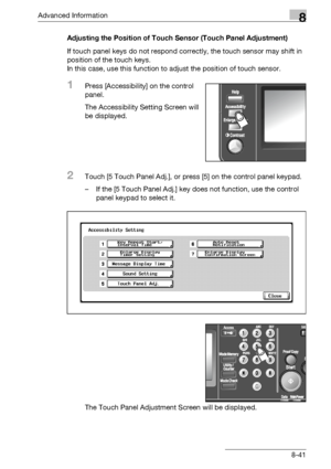 Page 457Advanced Information8
bizhub 500/420/360 (Phase 3) 8-41Adjusting the Position of Touch Sensor (Touch Panel Adjustment)
If touch panel keys do not respond correctly, the touch sensor may shift in 
position of the touch keys.
In this case, use this function to adjust the position of touch sensor.
1Press [Accessibility] on the control 
panel.
The Accessibility Setting Screen will 
be displayed.
2Touch [5 Touch Panel Adj.], or press [5] on the control panel keypad.
– If the [5 Touch Panel Adj.] key does not...