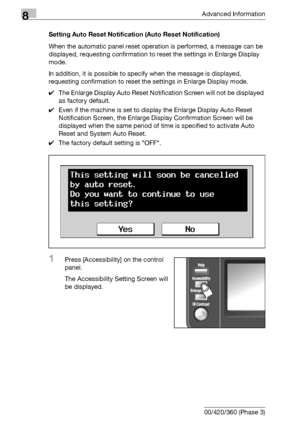 Page 4608Advanced Information
8-44 bizhub 500/420/360 (Phase 3)Setting Auto Reset Notification (Auto Reset Notification)
When the automatic panel reset operation is performed, a message can be 
displayed, requesting confirmation to reset the settings in Enlarge Display 
mode.
In addition, it is possible to specify when the message is displayed, 
requesting confirmation to reset the settings in Enlarge Display mode.
0The Enlarge Display Auto Reset Notification Screen will not be displayed 
as factory default....