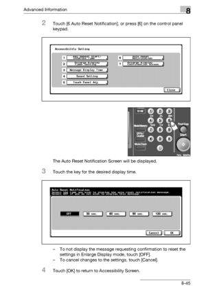 Page 461Advanced Information8
bizhub 500/420/360 (Phase 3) 8-45
2Touch [6 Auto Reset Notification], or press [6] on the control panel 
keypad.
The Auto Reset Notification Screen will be displayed.
3Touch the key for the desired display time.
– To not display the message requesting confirmation to reset the 
settings in Enlarge Display mode, touch [OFF].
– To cancel changes to the settings, touch [Cancel].
4Touch [OK] to return to Accessibility Screen.
Downloaded From ManualsPrinter.com Manuals 