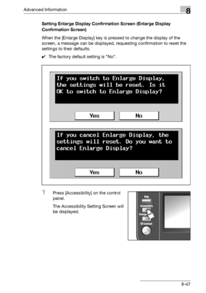 Page 463Advanced Information8
bizhub 500/420/360 (Phase 3) 8-47Setting Enlarge Display Confirmation Screen (Enlarge Display 
Confirmation Screen)
When the [Enlarge Display] key is pressed to change the display of the 
screen, a message can be displayed, requesting confirmation to reset the 
settings to their defaults.
0The factory default setting is No.
1Press [Accessibility] on the control 
panel.
The Accessibility Setting Screen will 
be displayed.
Downloaded From ManualsPrinter.com Manuals 