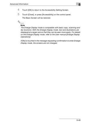 Page 465Advanced Information8
bizhub 500/420/360 (Phase 3) 8-49
4Touch [OK] to return to the Accessibility Setting Screen.
5Touch [Close], or press [Accessibility] on the control panel.
The Basic Screen will be restored.
2
Note 
The Enlarge Display mode is compatible with basic copy, scanning and 
fax functions. With the Enlarge Display mode, text and illustrations are 
displayed at a larger size so that they can be seen more easily. For details 
on the Enlarge Display mode, refer to the User manual [Enlarge...