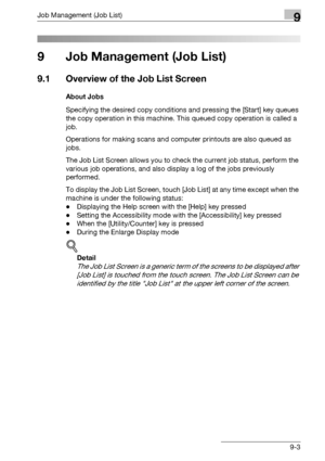 Page 469Job Management (Job List)9
bizhub 500/420/360 (Phase 3) 9-3
9 Job Management (Job List)
9.1 Overview of the Job List Screen
About Jobs
Specifying the desired copy conditions and pressing the [Start] key queues 
the copy operation in this machine. This queued copy operation is called a 
job. 
Operations for making scans and computer printouts are also queued as 
jobs.
The Job List Screen allows you to check the current job status, perform the 
various job operations, and also display a log of the jobs...