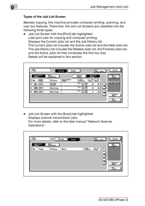 Page 4709Job Management (Job List)
9-4 bizhub 500/420/360 (Phase 3)Types of the Job List Screen
Besides copying, this machine provides computer printing, scanning, and 
user box features. There fore, the Job List Screens are classified into the 
following three types: 
-Job List Screen with the [Print] tab highlighted
Lists print jobs for copying and computer printing.
Displays the Current Jobs list and the Job History list.
The Current Jobs list includes the Active Jobs list and the Held Jobs list.
The Job...