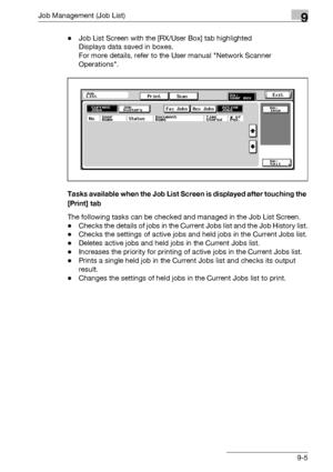 Page 471Job Management (Job List)9
bizhub 500/420/360 (Phase 3) 9-5-Job List Screen with the [RX/User Box] tab highlighted
Displays data saved in boxes.
For more details, refer to the User manual Network Scanner 
Operations.
Tasks available when the Job List Screen is displayed after touching the 
[Print] tab
The following tasks can be checked and managed in the Job List Screen.
-Checks the details of jobs in the Current Jobs list and the Job History list.
-Checks the settings of active jobs and held jobs in the...