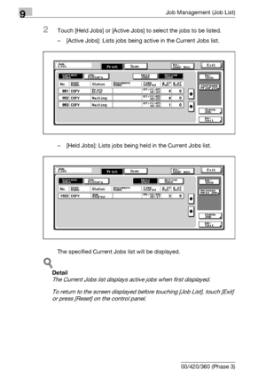 Page 4769Job Management (Job List)
9-10 bizhub 500/420/360 (Phase 3)
2Touch [Held Jobs] or [Active Jobs] to select the jobs to be listed.
– [Active Jobs]: Lists jobs being active in the Current Jobs list.
– [Held Jobs]: Lists jobs being held in the Current Jobs list.
The specified Current Jobs list will be displayed.
!
Detail 
The Current Jobs list displays active jobs when first displayed.
To return to the screen displayed before touching [Job List], touch [Exit] 
or press [Reset] on the control panel....