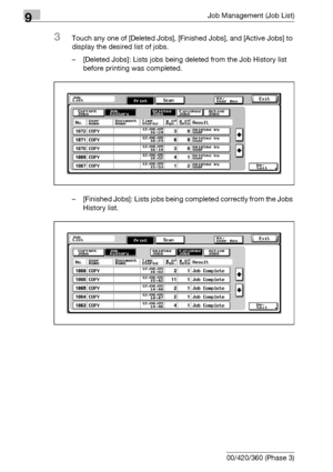 Page 4789Job Management (Job List)
9-12 bizhub 500/420/360 (Phase 3)
3Touch any one of [Deleted Jobs], [Finished Jobs], and [Active Jobs] to 
display the desired list of jobs.
– [Deleted Jobs]: Lists jobs being deleted from the Job History list 
before printing was completed.
– [Finished Jobs]: Lists jobs being completed correctly from the Jobs 
History list.
Downloaded From ManualsPrinter.com Manuals 