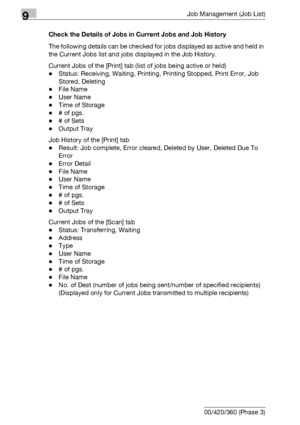 Page 4809Job Management (Job List)
9-14 bizhub 500/420/360 (Phase 3)Check the Details of Jobs in Current Jobs and Job History
The following details can be checked for jobs displayed as active and held in 
the Current Jobs list and jobs displayed in the Job History. 
Current Jobs of the [Print] tab (list of jobs being active or held)
-Status: Receiving, Waiting, Printing, Printing Stopped, Print Error, Job 
Stored, Deleting
-File Name
-User Name
-Time of Storage
-# of pgs.
-# of Sets
-Output Tray
Job History of...