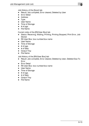 Page 481Job Management (Job List)9
bizhub 500/420/360 (Phase 3) 9-15Job History of the [Scan] tab
-Result: Job complete, Error cleared, Deleted by User
-Error Detail
-Address
-Type
-User Name
-Time of Storage
-# of pgs.
-File Name
Current Jobs of the [RX/User Box] tab
-Status: Receiving, Waiting, Printing, Printing Stopped, Print Error, Job 
Stored
-RX User Box: box number/box name
-User Name
-Time of Storage
-# of pgs.
-# of Sets
-Output Tray
-File Name
Job History of the [RX/User Box] tab
-Result: Job...