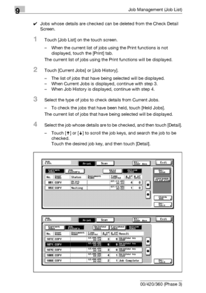 Page 4829Job Management (Job List)
9-16 bizhub 500/420/360 (Phase 3)0Jobs whose details are checked can be deleted from the Check Detail 
Screen.
1Touch [Job List] on the touch screen.
– When the current list of jobs using the Print functions is not 
displayed, touch the [Print] tab.
The current list of jobs using the Print functions will be displayed.
2Touch [Current Jobs] or [Job History].
– The list of jobs that have being selected will be displayed.
– When Current Jobs is displayed, continue with step 3.
–...