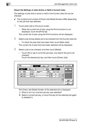 Page 4849Job Management (Job List)
9-18 bizhub 500/420/360 (Phase 3)Check the Settings of Jobs Active or Held in Current Jobs
The settings of jobs that is active or held in the Current Jobs list can be 
checked.
0The contents and number of Check Job Details Screens differ depending 
on the job that was selected.
1Touch [Job List] on the touch screen.
– When the current list of jobs using the Print functions is not 
displayed, touch the [Print] tab.
The current list of jobs using the Print functions will be...