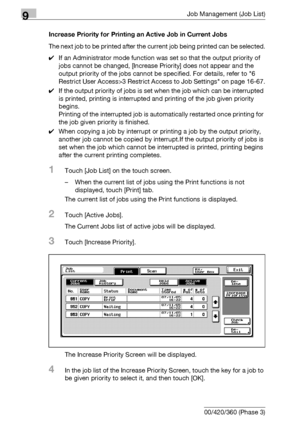 Page 4889Job Management (Job List)
9-22 bizhub 500/420/360 (Phase 3)Increase Priority for Printing an Active Job in Current Jobs
The next job to be printed after the current job being printed can be selected.
0If an Administrator mode function was set so that the output priority of 
jobs cannot be changed, [Increase Priority] does not appear and the 
output priority of the jobs cannot be specified. For details, refer to 6 
Restrict User Access>3 Restrict Access to Job Settings on page 16-67.
0If the output...