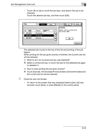 Page 489Job Management (Job List)9
bizhub 500/420/360 (Phase 3) 9-23– Touch [ ] or [ ] to scroll the job keys, and search the job to be 
checked.
Touch the desired job key, and then touch [OK].
The selected job moves to the top of the list and printing of the job 
begins.
When printing for the job given priority is finished, the Current Job list 
will be restored.
?What to do if an incorrect job key was selected?
%Select a correct job key, or touch the key for the selected job again 
to deselect it.
?How to stop...