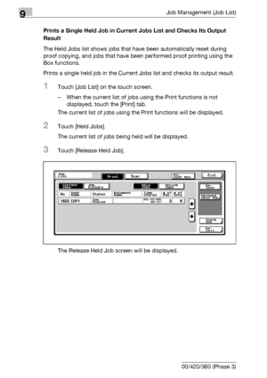 Page 4909Job Management (Job List)
9-24 bizhub 500/420/360 (Phase 3)Prints a Single Held Job in Current Jobs List and Checks Its Output 
Result
The Held Jobs list shows jobs that have been automatically reset during 
proof copying, and jobs that have been performed proof printing using the 
Box functions.
Prints a single held job in the Current Jobs list and checks its output result.
1Touch [Job List] on the touch screen.
– When the current list of jobs using the Print functions is not 
displayed, touch the...