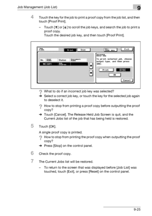 Page 491Job Management (Job List)9
bizhub 500/420/360 (Phase 3) 9-25
4Touch the key for the job to print a proof copy from the job list, and then 
touch [Proof Print].
– Touch [ ] or [ ] to scroll the job keys, and search the job to print a 
proof copy.
Touch the desired job key, and then touch [Proof Print].
?What to do if an incorrect job key was selected?
%Select a correct job key, or touch the key for the selected job again 
to deselect it.
?How to stop from printing a proof copy before outputting the proof...