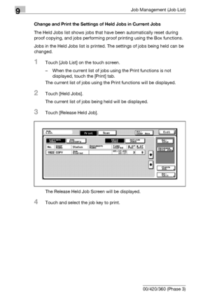 Page 4929Job Management (Job List)
9-26 bizhub 500/420/360 (Phase 3)Change and Print the Settings of Held Jobs in Current Jobs
The Held Jobs list shows jobs that have been automatically reset during 
proof copying, and jobs performing proof printing using the Box functions.
Jobs in the Held Jobs list is printed. The settings of jobs being held can be 
changed.
1Touch [Job List] on the touch screen.
– When the current list of jobs using the Print functions is not 
displayed, touch the [Print] tab.
The current...