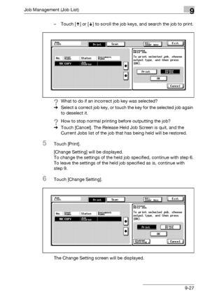 Page 493Job Management (Job List)9
bizhub 500/420/360 (Phase 3) 9-27– Touch [ ] or [ ] to scroll the job keys, and search the job to print.
?What to do if an incorrect job key was selected?
%Select a correct job key, or touch the key for the selected job again 
to deselect it. 
?How to stop normal printing before outputting the job?
%Touch [Cancel]. The Release Held Job Screen is quit, and the 
Current Jobs list of the job that has being held will be restored.
5Touch [Print].
[Change Setting] will be displayed....