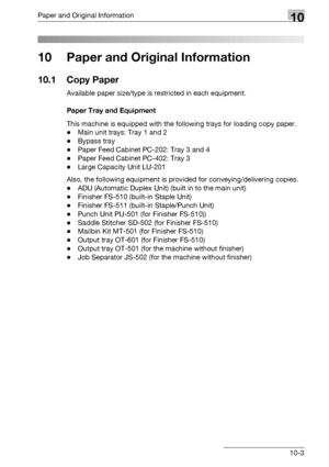 Page 499Paper and Original Information10
bizhub 500/420/360 (Phase 3) 10-3
10 Paper and Original Information
10.1 Copy Paper
Available paper size/type is restricted in each equipment.
Paper Tray and Equipment
This machine is equipped with the following trays for loading copy paper.
-Main unit trays: Tray 1 and 2
-Bypass tray
-Paper Feed Cabinet PC-202: Tray 3 and 4
-Paper Feed Cabinet PC-402: Tray 3
-Large Capacity Unit LU-201
Also, the following equipment is provided for conveying/delivering copies.
-ADU...