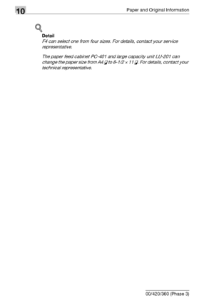 Page 50610Paper and Original Information
10-10 bizhub 500/420/360 (Phase 3)
!
Detail 
F4 can select one from four sizes. For details, contact your service 
representative.
The paper feed cabinet PC-401 and large capacity unit LU-201 can 
change the paper size from A4 v to 8-1/2 e 11 v. For details, contact your 
technical representative.
Downloaded From ManualsPrinter.com Manuals 