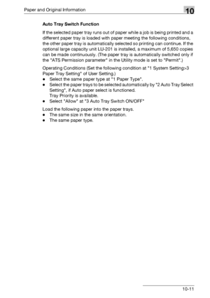 Page 507Paper and Original Information10
bizhub 500/420/360 (Phase 3) 10-11Auto Tray Switch Function
If the selected paper tray runs out of paper while a job is being printed and a 
different paper tray is loaded with paper meeting the following conditions, 
the other paper tray is automatically selected so printing can continue. If the 
optional large capacity unit LU-201 is installed, a maximum of 5,650 copies 
can be made continuously. (The paper tray is automatically switched only if 
the ATS Permission...