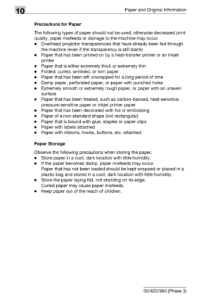 Page 51010Paper and Original Information
10-14 bizhub 500/420/360 (Phase 3)Precautions for Paper
The following types of paper should not be used, otherwise decreased print 
quality, paper misfeeds or damage to the machine may occur.
-Overhead projector transparencies that have already been fed through 
the machine (even if the transparency is still blank)
-Paper that has been printed on by a heat-transfer printer or an inkjet 
printer
-Paper that is either extremely thick or extremely thin
-Folded, curled,...